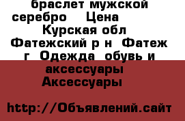  браслет мужской серебро  › Цена ­ 5 000 - Курская обл., Фатежский р-н, Фатеж г. Одежда, обувь и аксессуары » Аксессуары   